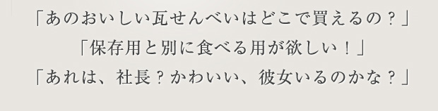 「あのおいしい瓦せんべいはどこで買えるの？」「保存用と別に食べる用が欲しい！」「あれは、社長？かわいい、彼女いるのかな？」