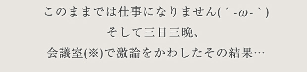 このままでは仕事になりません(´-ω-｀)そして三日三晩、会議室※で激論をかわしたその結果…